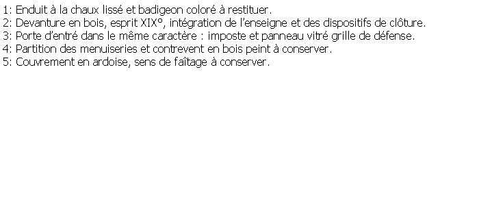 Zone de Texte: 1: Enduit  la chaux liss et badigeon color  restituer.2: Devanture en bois, esprit XIX, intgration de lenseigne et des dispositifs de clture.3: Porte dentr dans le mme caractre : imposte et panneau vitr grille de dfense.4: Partition des menuiseries et contrevent en bois peint  conserver.5: Couvrement en ardoise, sens de fatage  conserver. 