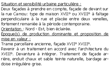 Zone de Texte: Situation et sensibilit urbaine particulire :Deux faades  prendre en compte, faade de devant sur la rue Camou: type de maison XVII ou XVIII  fatage perpendiculaire  la rue et place entre deux venelles, fortement remanie  la priode contemporaine.Orientation : Nord - Est, bien claire.poque(s) de production dominante et proposition de mise en valeur : Trame parcellaire ancienne, faade XVII XVIII.Revenir  un traitement en accord avec larchitecture du XVIII. Devanture  intgrer. Traitement de faade arrire, enduit chaux et sable teinte naturelle, bardage ardoise irrgulire grise.