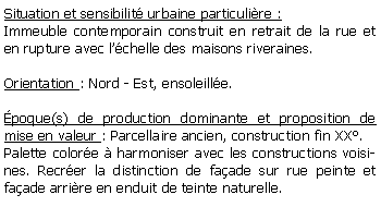 Zone de Texte: Situation et sensibilit urbaine particulire :Immeuble contemporain construit en retrait de la rue et en rupture avec lchelle des maisons riveraines.Orientation : Nord - Est, ensoleille.poque(s) de production dominante et proposition de mise en valeur : Parcellaire ancien, construction fin XX.Palette colore  harmoniser avec les constructions voisines. Recrer la distinction de faade sur rue peinte et faade arrire en enduit de teinte naturelle.