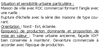 Zone de Texte: Situation et sensibilit urbaine particulire :Maison de ville avec RDC commercial formant langle avec une ruelle .Rupture dchelle avec la srie des maisons de type courant.Orientation : Nord - Est, claire.poque(s) de production dominante et proposition de mise en valeur : Trame urbaine ancienne, faade XIX bien conserve  maintenir. Devanture commerciale  accorder avec lpoque de production.