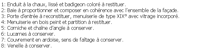 Zone de Texte: 1: Enduit  la chaux, liss et badigeon color  restituer.2: Baie  proportionner et composer en cohrence avec lensemble de la faade.3: Porte dentre  reconstituer, menuiserie de type XIX avec vitrage incorpor.4: Menuiserie en bois peint et partition  restituer.5: Corniche et chane dangle  conserver.6: Lucarnes  conserver.7: Couvrement en ardoise, sens de fatage  conserver.8: Venelle  conserver.