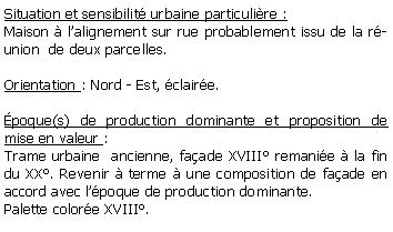 Zone de Texte: Situation et sensibilit urbaine particulire :Maison  lalignement sur rue probablement issu de la runion  de deux parcelles.Orientation : Nord - Est, claire.poque(s) de production dominante et proposition de mise en valeur : Trame urbaine  ancienne, faade XVIII remanie  la fin du XX. Revenir  terme  une composition de faade en accord avec lpoque de production dominante.Palette colore XVIII.