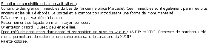 Zone de Texte: Situation et sensibilit urbaine particulire :Continuit des grands immeubles du bas de l'ancienne place Marcadet. Ces immeubles sont galement parmi les plus anciens et les plus labors. Le portail et la composition introduisent une forme de monumentalit.Fatage principal parallle  la place.Retournement de faade en mur mitoyen sur cour.Orientation : Nord - Ouest, peu ensoleille.poque(s) de production dominante et proposition de mise en valeur : XVIII et XIX. Prsence de nombreux lments permettant de redonner une cohrence dans le caractre du XVIII.Palette colore.