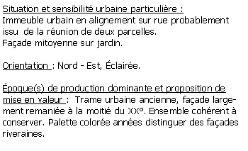 Zone de Texte: Situation et sensibilit urbaine particulire :Immeuble urbain en alignement sur rue probablement issu  de la runion de deux parcelles.Faade mitoyenne sur jardin.Orientation : Nord - Est, claire.poque(s) de production dominante et proposition de mise en valeur :  Trame urbaine ancienne, faade largement remanie  la moiti du XX. Ensemble cohrent  conserver. Palette colore annes distinguer des faades riveraines.