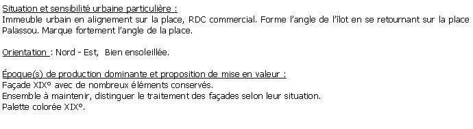 Zone de Texte: Situation et sensibilit urbaine particulire :Immeuble urbain en alignement sur la place, RDC commercial. Forme langle de llot en se retournant sur la place Palassou. Marque fortement langle de la place.Orientation : Nord - Est,  Bien ensoleille.poque(s) de production dominante et proposition de mise en valeur : Faade XIX avec de nombreux lments conservs.Ensemble  maintenir, distinguer le traitement des faades selon leur situation.Palette colore XIX.