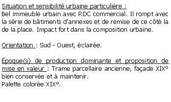 Zone de Texte: Situation et sensibilit urbaine particulire :Bel immeuble urbain avec RDC commercial. Il rompt avec la srie de btiments dannexes et de remise de ce ct la de la place. Impact fort dans la composition urbaine. Orientation : Sud - Ouest, claire.poque(s) de production dominante et proposition de mise en valeur : Trame parcellaire ancienne, faade XIX bien conserve et  maintenir.Palette colore XIX.