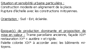 Zone de Texte: Situation et sensibilit urbaine particulire :Construction modeste en alignement de la place.Rupture dchelle avec les constructions mitoyennes.Orientation : Sud - Est, claire.poque(s) de production dominante et proposition de mise en valeur : Trame parcellaire ancienne, faade XIX restauration XX  austre  et rigide.Palette colore XIX  accorder avec les btiments mitoyens.