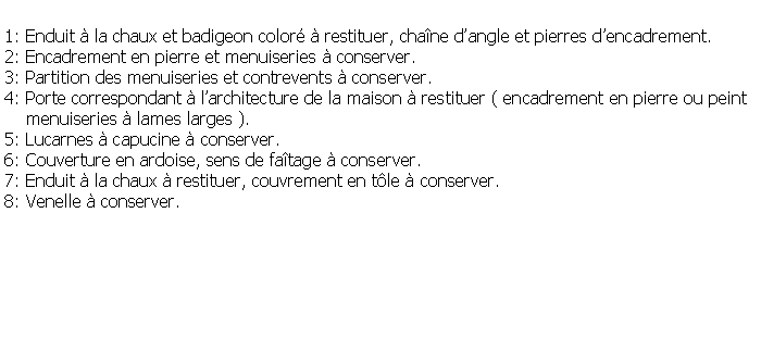 Zone de Texte: 1: Enduit  la chaux et badigeon color  restituer, chane dangle et pierres dencadrement.2: Encadrement en pierre et menuiseries  conserver.3: Partition des menuiseries et contrevents  conserver.4: Porte correspondant  larchitecture de la maison  restituer ( encadrement en pierre ou peint    menuiseries  lames larges ).5: Lucarnes  capucine  conserver.6: Couverture en ardoise, sens de fatage  conserver.7: Enduit  la chaux  restituer, couvrement en tle  conserver.8: Venelle  conserver.