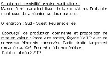 Zone de Texte: Situation et sensibilit urbaine particulire :Maison R +1 caractristique de la rue dAspe. Probablement issue de la runion de deux parcelles.Orientation : Sud - Ouest, Peu ensoleille.  poque(s) de production dominante et proposition de mise en valeur : Parcellaire ancien, faade XVIII avec de nombreux lments conservs. Partie droite largement remanie au XX. Ensemble  homogniser. Palette colore XVIII.