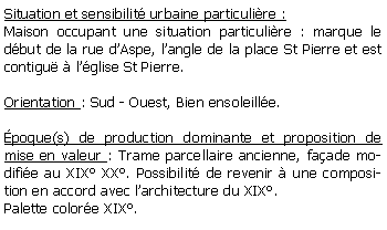 Zone de Texte: Situation et sensibilit urbaine particulire :Maison occupant une situation particulire : marque le dbut de la rue dAspe, langle de la place St Pierre et est contigu  lglise St Pierre.Orientation : Sud - Ouest, Bien ensoleille.poque(s) de production dominante et proposition de mise en valeur : Trame parcellaire ancienne, faade modifie au XIX XX. Possibilit de revenir  une composition en accord avec larchitecture du XIX.Palette colore XIX.