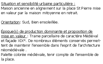 Zone de Texte: Situation et sensibilit urbaine particulire :Maison ancienne en alignement sur la place St Pierre mise en valeur par la maison mitoyenne en retrait. Orientation: Sud, Bien ensoleille. poque(s) de production dominante et proposition de mise en valeur : Trame parcellaire de caractre Mdival et faade XIX. De nombreux lments conservs permettent de maintenir lensemble dans lesprit de larchitecture nomdivale .Palette colore mdivale, tenir compte de lensemble de la place.