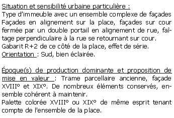 Zone de Texte: Situation et sensibilit urbaine particulire :Type dimmeuble avec un ensemble complexe de faadesFaades en alignement sur la place, faades sur cour ferme par un double portail en alignement de rue, fatage perpendiculaire  la rue se retournant sur cour.Gabarit R+2 de ce ct de la place, effet de srie.Orientation : Sud, bien claire.poque(s) de production dominante et proposition de mise en valeur : Trame parcellaire ancienne, faade XVIII et XIX. De nombreux lments conservs, ensemble cohrent  maintenir.Palette colore XVIII ou XIX de mme esprit tenant compte de lensemble de la place.