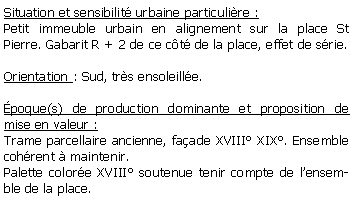 Zone de Texte: Situation et sensibilit urbaine particulire :Petit immeuble urbain en alignement sur la place St Pierre. Gabarit R + 2 de ce ct de la place, effet de srie.Orientation : Sud, trs ensoleille.poque(s) de production dominante et proposition de mise en valeur : Trame parcellaire ancienne, faade XVIII XIX. Ensemble cohrent  maintenir.Palette colore XVIII soutenue tenir compte de lensemble de la place.