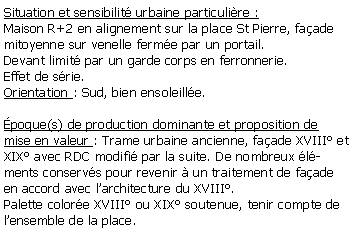 Zone de Texte: Situation et sensibilit urbaine particulire :Maison R+2 en alignement sur la place St Pierre, faade mitoyenne sur venelle ferme par un portail.Devant limit par un garde corps en ferronnerie.Effet de srie.Orientation : Sud, bien ensoleille.poque(s) de production dominante et proposition de mise en valeur : Trame urbaine ancienne, faade XVIII et XIX avec RDC modifi par la suite. De nombreux lments conservs pour revenir  un traitement de faade en accord avec larchitecture du XVIII.Palette colore XVIII ou XIX soutenue, tenir compte de lensemble de la place.