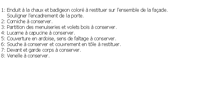 Zone de Texte: 1: Enduit  la chaux et badigeon color  restituer sur lensemble de la faade.     Souligner lencadrement de la porte.2: Corniche  conserver.3: Partition des menuiseries et volets bois  conserver.4: Lucarne  capucine  conserver.5: Couverture en ardoise, sens de fatage  conserver.6: Souche  conserver et couvrement en tle  restituer.7: Devant et garde corps  conserver.8: Venelle  conserver.