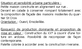 Zone de Texte: Situation et sensibilit urbaine particulire :Petite maison construite en alignement sur rue .Devant en calade  conserver rompant totalement avec la composition de faade des maisons modestes du quartier St CroixOrientation : Ouest, Ensoleille.poque(s) de production dominante et proposition de mise en valeur : Construction du XX  couvrir dune toiture en ardoise. Possibilit de recomposer de faon contemporaine.Palette colore  accorder avec la construction riveraine.