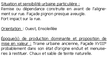 Zone de Texte: Situation et sensibilit urbaine particulire :Remise ou dpendance construite en avant de lalignement sur rue. Faade pignon presque aveugle.Fort impact sur la rue.Orientation : Ouest, Ensoleille poque(s) de production dominante et proposition de mise en valeur : Trame urbaine ancienne, Faade XVIII probablement dans son tat dorigine enduit et menuiseries  restituer. Chaux et sable de teinte naturelle.