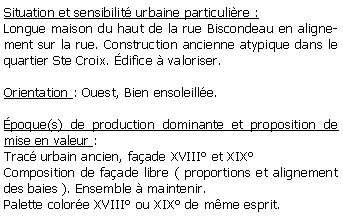 Zone de Texte: Situation et sensibilit urbaine particulire : Longue maison du haut de la rue Biscondeau en alignement sur la rue. Construction ancienne atypique dans le quartier Ste Croix. difice  valoriser.Orientation : Ouest, Bien ensoleille.poque(s) de production dominante et proposition de mise en valeur : Trac urbain ancien, faade XVIII et XIX Composition de faade libre ( proportions et alignement des baies ). Ensemble  maintenir.Palette colore XVIII ou XIX de mme esprit.