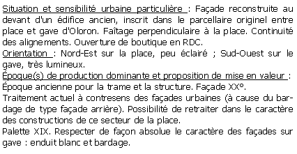 Zone de Texte: Situation et sensibilit urbaine particulire : Faade reconstruite au devant d'un difice ancien, inscrit dans le parcellaire originel entre place et gave d'Oloron. Fatage perpendiculaire  la place. Continuit des alignements. Ouverture de boutique en RDC.Orientation : Nord-Est sur la place, peu clair ; Sud-Ouest sur le gave, trs lumineux.poque(s) de production dominante et proposition de mise en valeur :poque ancienne pour la trame et la structure. Faade XX.Traitement actuel  contresens des faades urbaines ( cause du bardage de type faade arrire). Possibilit de retraiter dans le caractre des constructions de ce secteur de la place.Palette XIX. Respecter de faon absolue le caractre des faades sur  gave : enduit blanc et bardage.                   