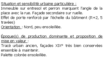 Zone de Texte: Situation et sensibilit urbaine particulire :Immeuble sur entresol et perron marquant langle de la place avec la rue. Faade secondaire sur ruelle.Effet de porte renforc par lchelle du btiment (R+2, 5 traves)Orientation : Nord, peu ensoleille.poque(s) de production dominante et proposition de mise en valeur : Trac urbain ancien, faades XIX trs bien conserves ensemble  maintenir.Palette colore ensoleille.