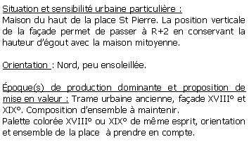 Zone de Texte: Situation et sensibilit urbaine particulire : Maison du haut de la place St Pierre. La position verticale de la faade permet de passer  R+2 en conservant la hauteur dgout avec la maison mitoyenne.Orientation : Nord, peu ensoleille.poque(s) de production dominante et proposition de mise en valeur : Trame urbaine ancienne, faade XVIII et XIX. Composition densemble  maintenir.Palette colore XVIII ou XIX de mme esprit, orientation et ensemble de la place   prendre en compte.