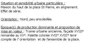 Zone de Texte: Situation et sensibilit urbaine particulire :Maison du haut de la place St Pierre, en alignement.Effet de srie.Orientation : Nord, peu ensoleille.poque(s) de production dominante et proposition de mise en valeur : Trame urbaine ancienne, faade XVIII remanie au XX. Palette colore XVII XVIII tenir compte de l orientation  et de lensemble de la place.