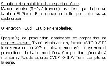 Zone de Texte: Situation et sensibilit urbaine particulire :Maison urbaine (R+2, 2 traves) caractristique du bas de la place St Pierre. Effet de srie et effet particulier du au socle urbain.Orientation : Sud - Est, bien ensoleille.poque(s) de production dominante et proposition de mise en valeur : Trac urbain ancien, faade XVII XVIII trs remanie au XX ( linteaux moulurs supprims et proportions de baies modifies. Composition gnrale  maintenir. Palette colore XVII XVIII. Tenir compte de la srie.