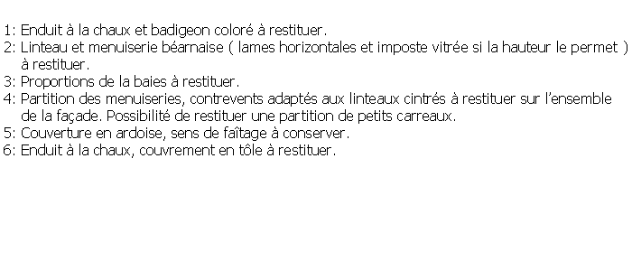 Zone de Texte: 1: Enduit  la chaux et badigeon color  restituer.2: Linteau et menuiserie barnaise ( lames horizontales et imposte vitre si la hauteur le permet )     restituer.3: Proportions de la baies  restituer.4: Partition des menuiseries, contrevents adapts aux linteaux cintrs  restituer sur lensemble     de la faade. Possibilit de restituer une partition de petits carreaux.5: Couverture en ardoise, sens de fatage  conserver.6: Enduit  la chaux, couvrement en tle  restituer.