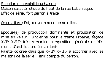 Zone de Texte: Situation et sensibilit urbaine :Maison caractristique du haut de la rue Labarraque.Effet de srie, fort perron  traiter.Orientation : Est, moyennement ensoleille.poque(s) de production dominante et proposition de mise en valeur : Ancienne pour la trame urbaine, faade XVI XVII trs remanie composition gnrale et lments darchitecture  maintenir.Palette colore classique XVII XVIII  accorder avec les maisons de la srie. Tenir compte du perron.