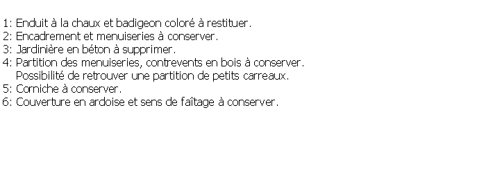 Zone de Texte: 1: Enduit  la chaux et badigeon color  restituer.2: Encadrement et menuiseries  conserver.3: Jardinire en bton  supprimer.4: Partition des menuiseries, contrevents en bois  conserver.     Possibilit de retrouver une partition de petits carreaux.5: Corniche  conserver.6: Couverture en ardoise et sens de fatage  conserver.