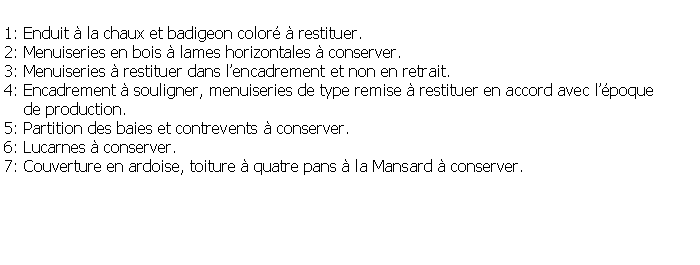 Zone de Texte: 1: Enduit  la chaux et badigeon color  restituer.2: Menuiseries en bois  lames horizontales  conserver.3: Menuiseries  restituer dans lencadrement et non en retrait.4: Encadrement  souligner, menuiseries de type remise  restituer en accord avec lpoque     de production.5: Partition des baies et contrevents  conserver.6: Lucarnes  conserver.7: Couverture en ardoise, toiture  quatre pans  la Mansard  conserver.