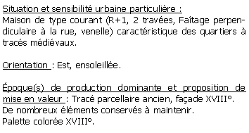 Zone de Texte: Situation et sensibilit urbaine particulire :Maison de type courant (R+1, 2 traves, Fatage perpendiculaire  la rue, venelle) caractristique des quartiers  tracs mdivaux.Orientation : Est, ensoleille.poque(s) de production dominante et proposition de mise en valeur : Trac parcellaire ancien, faade XVIII.De nombreux lments conservs  maintenir.Palette colore XVIII.