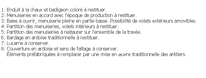 Zone de Texte: 1: Enduit  la chaux et badigeon color  restituer.2: Menuiseries en accord avec lpoque de production  restituer.3: Baies  ouvrir, menuiserie pleine en partie basse. Possibilit de volets extrieurs amovibles.4: Partition des menuiseries, volets intrieurs  restituer.5: Partition des menuiseries  restaurer sur lensemble de la trave.6: Bardage en ardoise traditionnelle  restituer.7: Lucarne  conserver.8: Couverture en ardoise et sens de fatage  conserver.    lments prfabriques  remplacer par une mise en uvre traditionnelle des artiers.