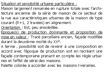 Zone de Texte: Situation et sensibilit urbaine particulire :Maison largement remanie en rupture totale avec larchitecture ancienne de la srie de maison de ce secteur de la rue aux caractristiques urbaines de la maison de type courant (R+1, 2 traves) en alignement.Orientation : Est, peu ensoleille.poque(s) de production dominante et proposition de mise en valeur : Trac parcellaire ancien, faade modifie durant la deuxime moiti du XX.A terme , possibilit soit de revenir  une composition en accord avec lpoque de production soit en recrant une faade contemporaine prenant en compte les rgle urbaines et leffet de srie des maisons.Palette colore  accorder avec les maisons riveraines.