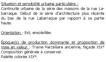 Zone de Texte: Situation et sensibilit urbaine particulire :Continuit urbaine de la srie des maisons de la rue Labarraque. Dbut de la srie darchitecture plus rcente  du bas de la rue Labarraque par rapport  sa partie haute.Orientation : Est, ensoleille.poque(s) de production dominante et proposition de mise en valeur : Trame Parcellaire ancienne, faade XIX Composition gnrale  conserver.Palette colore XIX.