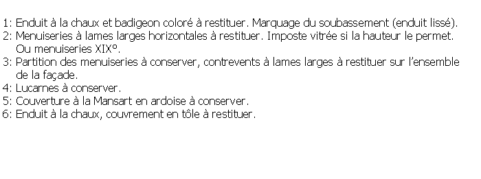 Zone de Texte: 1: Enduit  la chaux et badigeon color  restituer. Marquage du soubassement (enduit liss).2: Menuiseries  lames larges horizontales  restituer. Imposte vitre si la hauteur le permet.    Ou menuiseries XIX.3: Partition des menuiseries  conserver, contrevents  lames larges  restituer sur lensemble     de la faade.4: Lucarnes  conserver.5: Couverture  la Mansart en ardoise  conserver.6: Enduit  la chaux, couvrement en tle  restituer.