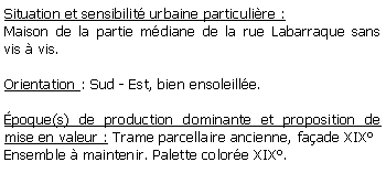 Zone de Texte: Situation et sensibilit urbaine particulire :Maison de la partie mdiane de la rue Labarraque sans vis  vis.Orientation : Sud - Est, bien ensoleille.poque(s) de production dominante et proposition de mise en valeur : Trame parcellaire ancienne, faade XIXEnsemble  maintenir. Palette colore XIX.