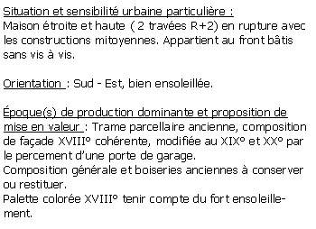 Zone de Texte: Situation et sensibilit urbaine particulire :Maison troite et haute ( 2 traves R+2) en rupture avec les constructions mitoyennes. Appartient au front btis sans vis  vis.Orientation : Sud - Est, bien ensoleille.poque(s) de production dominante et proposition de mise en valeur : Trame parcellaire ancienne, composition de faade XVIII cohrente, modifie au XIX et XX par le percement dune porte de garage.Composition gnrale et boiseries anciennes  conserver ou restituer.Palette colore XVIII tenir compte du fort ensoleillement.