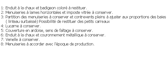 Zone de Texte: 1: Enduit  la chaux et badigeon color  restituer.2: Menuiseries  lames horizontales et imposte vitre  conserver.3: Partition des menuiseries  conserver et contrevents pleins  ajuster aux proportions des baies    ( linteau surbaiss) Possibilit de restituer des petits carreaux4: Lucarne  conserver.5: Couverture en ardoise, sens de fatage  conserver.6: Enduit  la chaux et couronnement mtallique  conserver.7: Venelle  conserver.8: Menuiseries  accorder avec lpoque de production.