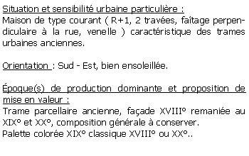 Zone de Texte: Situation et sensibilit urbaine particulire :Maison de type courant ( R+1, 2 traves, fatage perpendiculaire  la rue, venelle ) caractristique des trames urbaines anciennes.Orientation : Sud - Est, bien ensoleille.poque(s) de production dominante et proposition de mise en valeur : Trame parcellaire ancienne, faade XVIII remanie au XIX et XX, composition gnrale  conserver.Palette colore XIX classique XVIII ou XX..