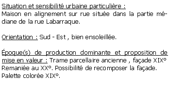 Zone de Texte: Situation et sensibilit urbaine particulire :Maison en alignement sur rue situe dans la partie mdiane de la rue Labarraque.Orientation : Sud - Est , bien ensoleille.poque(s) de production dominante et proposition de mise en valeur : Trame parcellaire ancienne , faade XIXRemanie au XX. Possibilit de recomposer la faade.Palette colore XIX. 