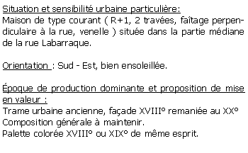 Zone de Texte: Situation et sensibilit urbaine particulire:Maison de type courant ( R+1, 2 traves, fatage perpendiculaire  la rue, venelle ) situe dans la partie mdiane de la rue Labarraque.Orientation : Sud - Est, bien ensoleille.poque de production dominante et proposition de mise en valeur : Trame urbaine ancienne, faade XVIII remanie au XX Composition gnrale  maintenir.Palette colore XVIII ou XIX de mme esprit.