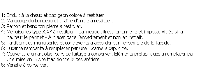 Zone de Texte: 1: Enduit  la chaux et badigeon color  restituer.2: Marquage du bandeau et chane dangle  restituer.3: Perron et banc ton pierre  restituer.4: Menuiseries type XIX  restituer - panneaux vitrs, ferronnerie et imposte vitre si la     hauteur le permet - A placer dans lencadrement et non en retrait.5: Partition des menuiseries et contrevents  accorder sur lensemble de la faade.6: Lucarne rampante  remplacer par une lucarne  capucine.7: Couverture en ardoise, sens de fatage  conserver. lments prfabriqus  remplacer par    une mise en uvre traditionnelle des artiers.8: Venelle  conserver.