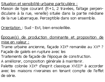 Zone de Texte: Situation et sensibilit urbaine particulire :Maison de type courant (R+1, 2 traves, fatage perpendiculaire  la rue, venelle) situe dans la partie mdiane de la rue Labarraque. Perceptible dans son ensemble.Orientation : Sud - Est, bien ensoleille.poque(s) de production dominante et proposition de mise en valeur : Trame urbaine ancienne, faade XIX remanie au XX ? Faade de galets en rupture avec les Traitements de faade de lpoque de construction.A amliorer, composition gnrale  maintenir.Palette colore XIX desprit classique XVIII  accorder avec les maisons riveraines en tenant compte de leffet de srie.