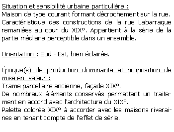 Zone de Texte: Situation et sensibilit urbaine particulire :Maison de type courant formant dcrochement sur la rue.Caractristique des constructions de la rue Labarraque remanies au cour du XIX. Appartient  la srie de la partie mdiane perceptible dans un ensemble.Orientation : Sud - Est, bien claire.poque(s) de production dominante et proposition de mise en  valeur :Trame parcellaire ancienne, faade XIX.De nombreux lments conservs permettent un traitement en accord avec larchitecture du XIX.Palette colore XIX  accorder avec les maisons riveraines en tenant compte de leffet de srie.