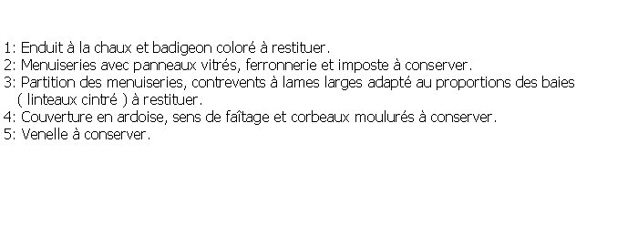 Zone de Texte: 1: Enduit  la chaux et badigeon color  restituer.2: Menuiseries avec panneaux vitrs, ferronnerie et imposte  conserver.3: Partition des menuiseries, contrevents  lames larges adapt au proportions des baies    ( linteaux cintr )  restituer.4: Couverture en ardoise, sens de fatage et corbeaux moulurs  conserver.5: Venelle  conserver.