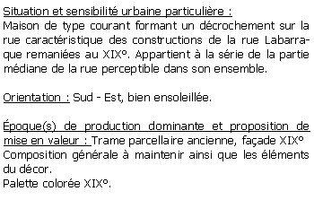 Zone de Texte: Situation et sensibilit urbaine particulire :Maison de type courant formant un dcrochement sur la rue caractristique des constructions de la rue Labarraque remanies au XIX. Appartient  la srie de la partie mdiane de la rue perceptible dans son ensemble.Orientation : Sud - Est, bien ensoleille.poque(s) de production dominante et proposition de mise en valeur : Trame parcellaire ancienne, faade XIXComposition gnrale  maintenir ainsi que les lments du dcor.Palette colore XIX.