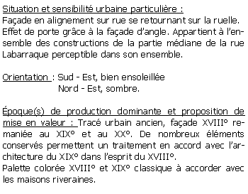 Zone de Texte: Situation et sensibilit urbaine particulire :Faade en alignement sur rue se retournant sur la ruelle.Effet de porte grce  la faade dangle. Appartient  lensemble des constructions de la partie mdiane de la rue Labarraque perceptible dans son ensemble.Orientation : Sud - Est, bien ensoleille                    Nord - Est, sombre.poque(s) de production dominante et proposition de mise en valeur : Trac urbain ancien, faade XVIII remanie au XIX et au XX. De nombreux lments conservs permettent un traitement en accord avec larchitecture du XIX dans lesprit du XVIII.Palette colore XVIII et XIX classique  accorder avec les maisons riveraines.