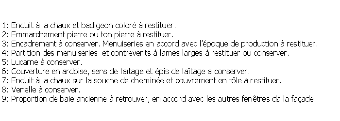 Zone de Texte: 1: Enduit  la chaux et badigeon color  restituer.2: Emmarchement pierre ou ton pierre  restituer.3: Encadrement  conserver. Menuiseries en accord avec lpoque de production  restituer.4: Partition des menuiseries  et contrevents  lames larges  restituer ou conserver.5: Lucarne  conserver.6: Couverture en ardoise, sens de fatage et pis de fatage a conserver.7: Enduit  la chaux sur la souche de chemine et couvrement en tle  restituer.8: Venelle  conserver.9: Proportion de baie ancienne  retrouver, en accord avec les autres fentres da la faade.