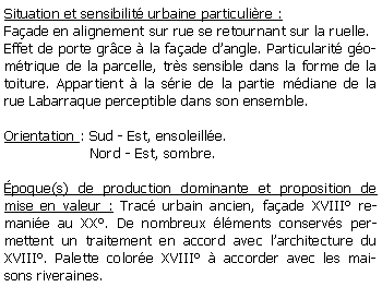 Zone de Texte: Situation et sensibilit urbaine particulire :Faade en alignement sur rue se retournant sur la ruelle.Effet de porte grce  la faade dangle. Particularit gomtrique de la parcelle, trs sensible dans la forme de la toiture. Appartient  la srie de la partie mdiane de la rue Labarraque perceptible dans son ensemble.Orientation : Sud - Est, ensoleille.                   Nord - Est, sombre.poque(s) de production dominante et proposition de mise en valeur : Trac urbain ancien, faade XVIII remanie au XX. De nombreux lments conservs permettent un traitement en accord avec larchitecture du XVIII. Palette colore XVIII  accorder avec les maisons riveraines.